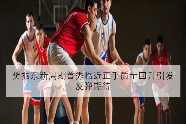 樊振东新周期首秀临近正手质量回升引发反弹期待