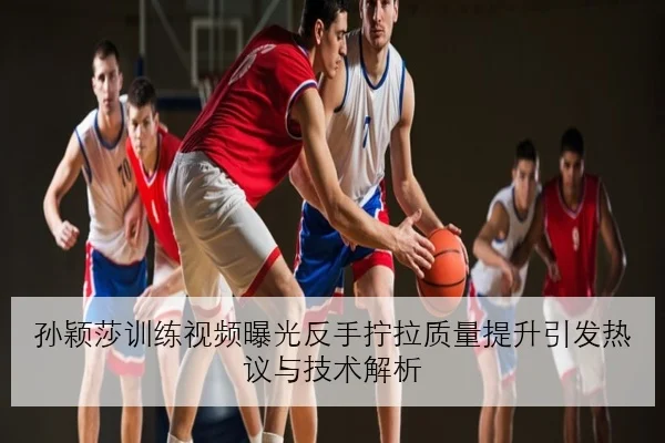 孙颖莎训练视频曝光反手拧拉质量提升引发热议与技术解析