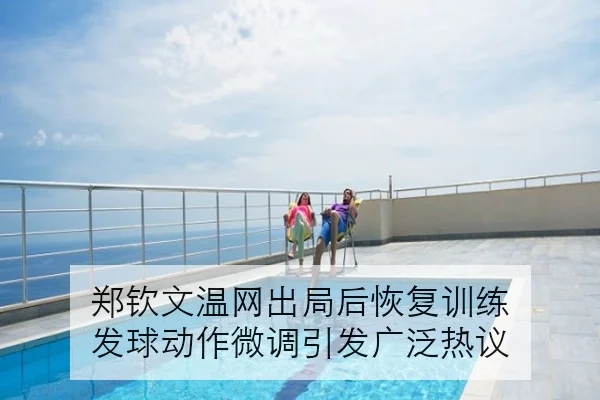 郑钦文温网出局后恢复训练 发球动作微调引发广泛热议